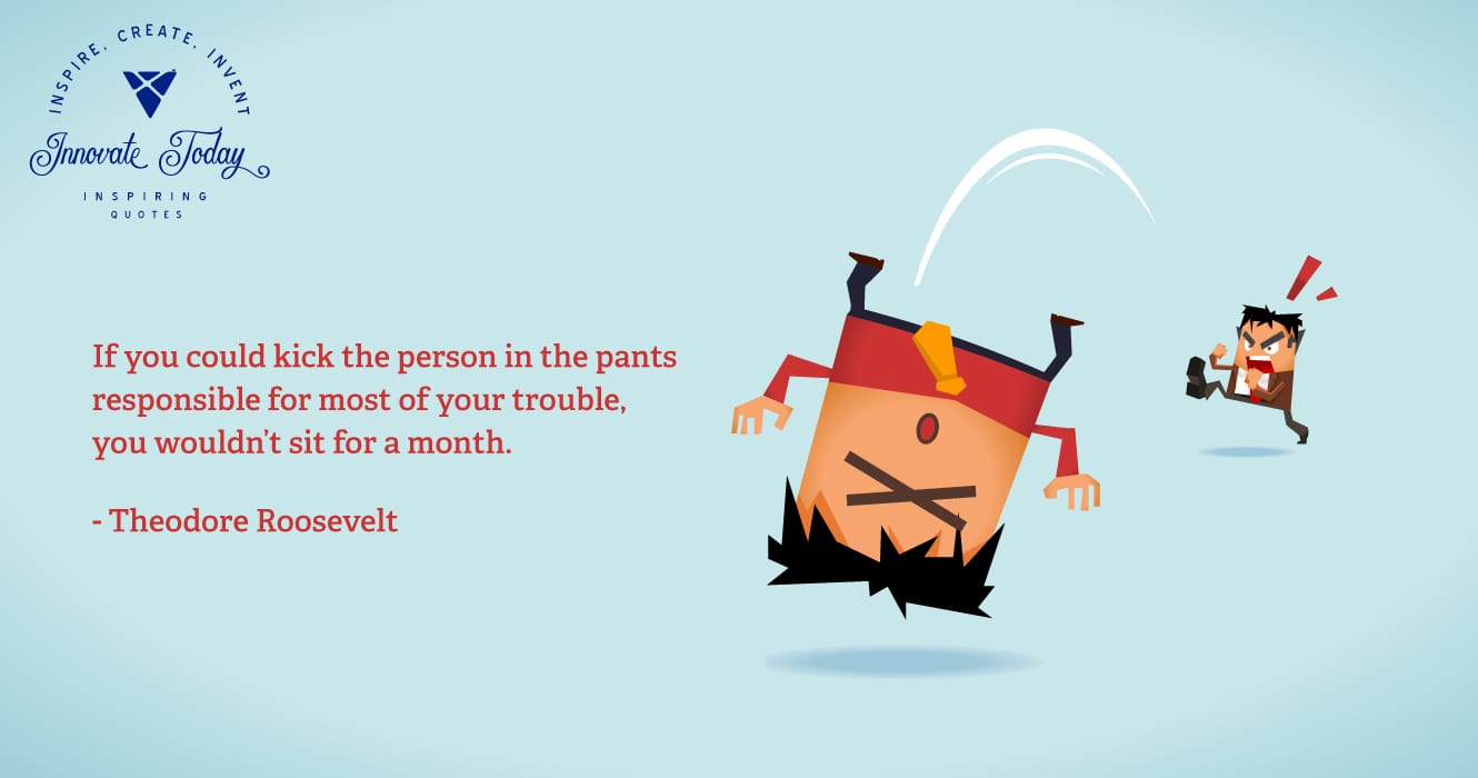 If you could kick the person in the pants responsible for most of your trouble, you wouldn’t sit for a month. Theodore Roosevelt
