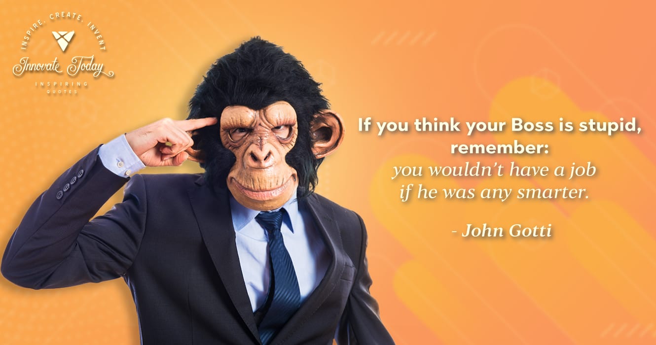 If you think your boss is stupid, remember: you wouldn’t have a job if he was any smarter. John Gotti